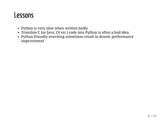 Lessons 
Python is very slow when written badly 
Translate C (or Java, C# etc.) code into Python is often a bad idea. 
Python-friendly rewriting sometimes result in drastic performance 
improvement 
8 / 35 
 