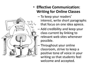 Effective Formatting of TextUse bold and color (sparingly) to highlight important due dates and other items.In the conference area, respond in color to your students. – Isn’t that a great idea?Avoid underlines, as it makes people think that it is a link. Make sure to provide the complete URL to the sites (students love to printout materials)Avoid using ALL CAPITAL LETTERS, as it is difficult to read and has come to represent yelling in the online world. Use bullets to chunk similar information.When appropriate, include photos and diagrams to illustrate your materials.