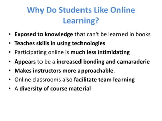 Exposed to knowledge that can't be learned in booksTeaches skills in using technologiesParticipating online is much less intimidatingAppears to be a increased bonding and camaraderieMakes instructors more approachable. Online classrooms also facilitate team learningA diversity of course materialWhy Do Students Like Online Learning?