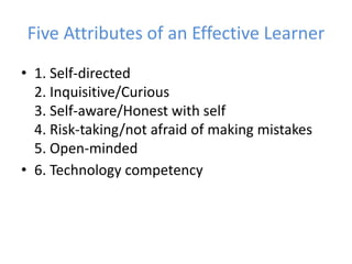 Five Attributes of an Effective Learner1. Self-directed2. Inquisitive/Curious3. Self-aware/Honest with self4. Risk-taking/not afraid of making mistakes5. Open-minded6. Technology competency