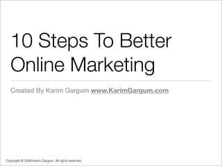 10 Steps To Better
   Online Marketing
   Created By Karim Gargum www.KarimGargum.com




Copyright © 2008 Karim Gargum. All rights reserved.
 