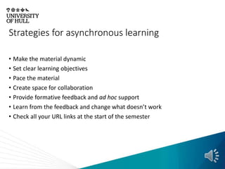 Strategies for asynchronous learning
• Make the material dynamic
• Set clear learning objectives
• Pace the material
• Create space for collaboration
• Provide formative feedback and ad hoc support
• Learn from the feedback and change what doesn’t work
• Check all your URL links at the start of the semester
 
