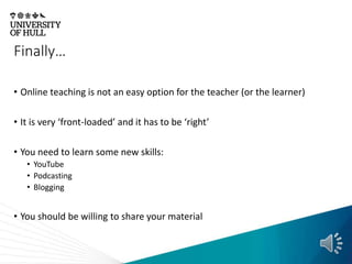 Finally…
• Online teaching is not an easy option for the teacher (or the learner)
• It is very ‘front-loaded’ and it has to be ‘right’
• You need to learn some new skills:
• YouTube
• Podcasting
• Blogging
• You should be willing to share your material
 