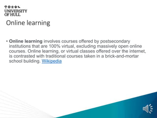 Online learning
• Online learning involves courses offered by postsecondary
institutions that are 100% virtual, excluding massively open online
courses. Online learning, or virtual classes offered over the internet,
is contrasted with traditional courses taken in a brick-and-mortar
school building. Wikipedia
 