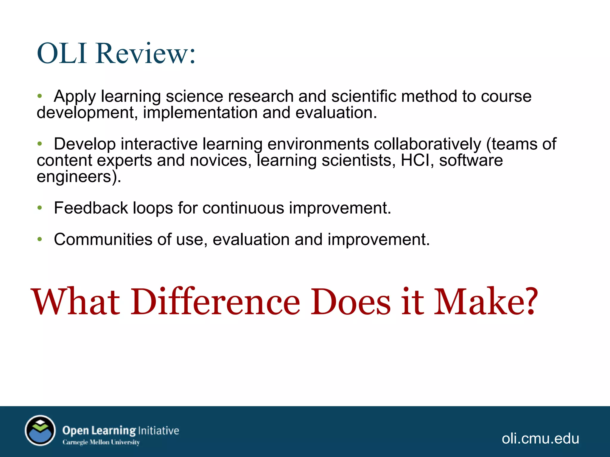oli.cmu.edu
OLI Review:
• Apply learning science research and scientific method to course
development, implementation and evaluation.
• Develop interactive learning environments collaboratively (teams of
content experts and novices, learning scientists, HCI, software
engineers).
• Feedback loops for continuous improvement.
• Communities of use, evaluation and improvement.
What Difference Does it Make?
 