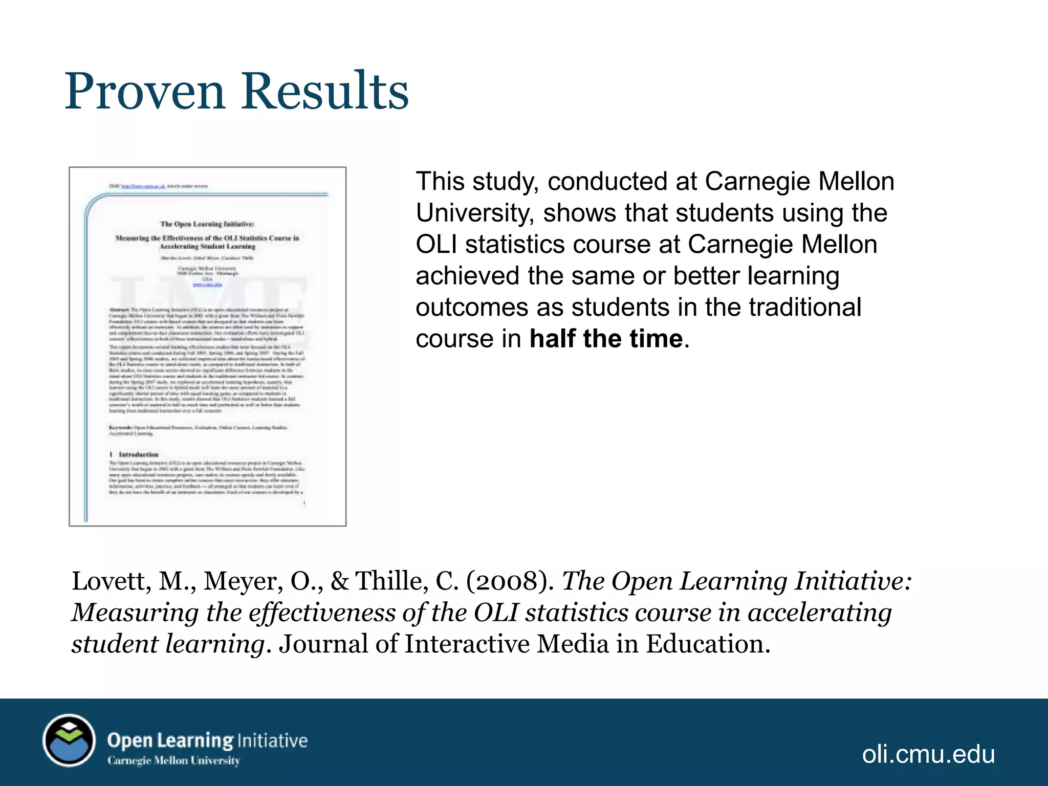 oli.cmu.edu
Proven Results
This study, conducted at Carnegie Mellon
University, shows that students using the
OLI statistics course at Carnegie Mellon
achieved the same or better learning
outcomes as students in the traditional
course in half the time.
Lovett, M., Meyer, O., & Thille, C. (2008). The Open Learning Initiative:
Measuring the effectiveness of the OLI statistics course in accelerating
student learning. Journal of Interactive Media in Education.
 