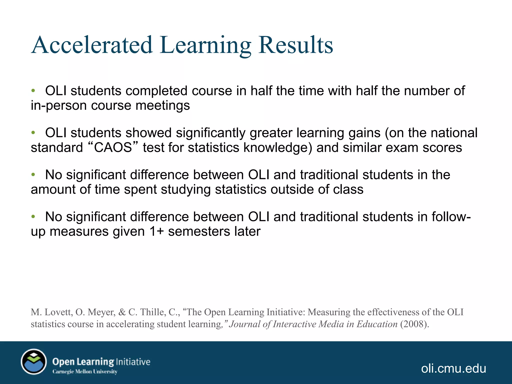 oli.cmu.edu
Accelerated Learning Results
• OLI students completed course in half the time with half the number of
in-person course meetings
• OLI students showed significantly greater learning gains (on the national
standard “CAOS” test for statistics knowledge) and similar exam scores
• No significant difference between OLI and traditional students in the
amount of time spent studying statistics outside of class
• No significant difference between OLI and traditional students in follow-
up measures given 1+ semesters later
M. Lovett, O. Meyer, & C. Thille, C., “The Open Learning Initiative: Measuring the effectiveness of the OLI
statistics course in accelerating student learning,” Journal of Interactive Media in Education (2008).
 