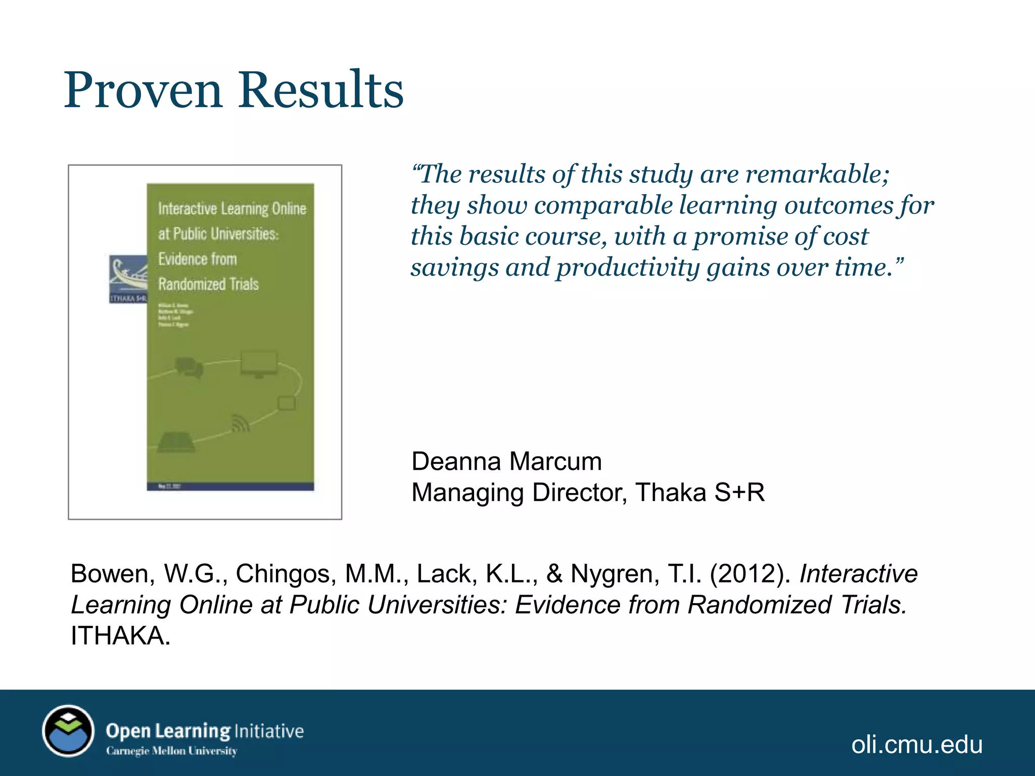 oli.cmu.edu
Proven Results
“The results of this study are remarkable;
they show comparable learning outcomes for
this basic course, with a promise of cost
savings and productivity gains over time.”
Deanna Marcum
Managing Director, Thaka S+R
Bowen, W.G., Chingos, M.M., Lack, K.L., & Nygren, T.I. (2012). Interactive
Learning Online at Public Universities: Evidence from Randomized Trials.
ITHAKA.
 