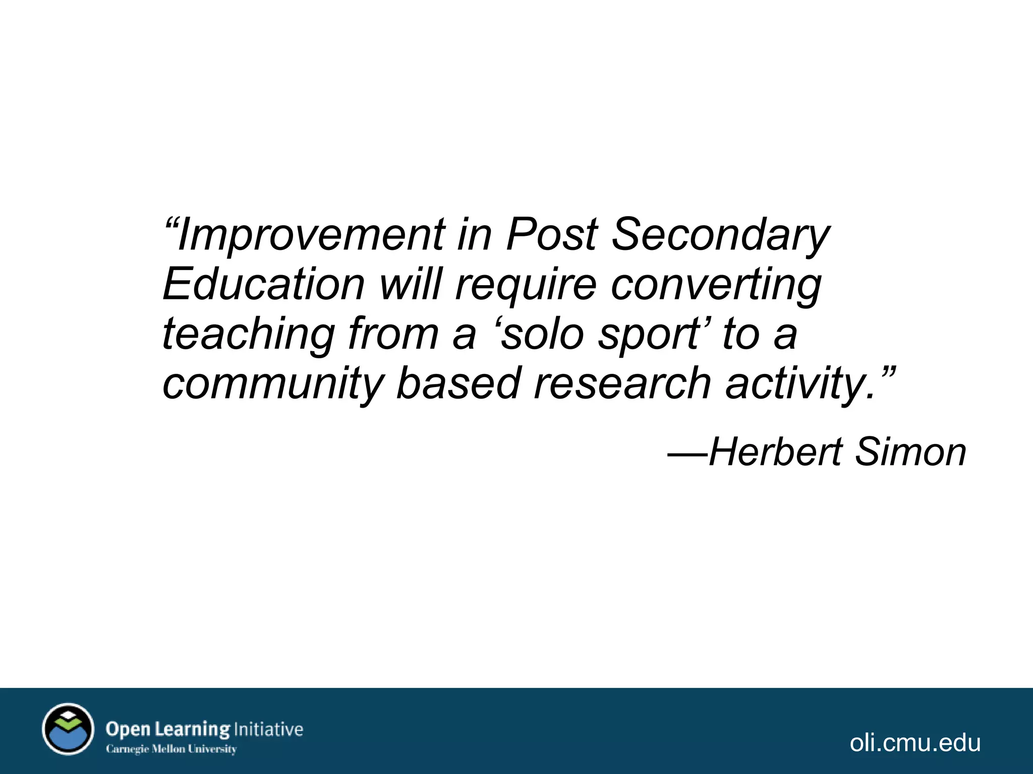 oli.cmu.edu
“Improvement in Post Secondary
Education will require converting
teaching from a ‘solo sport’ to a
community based research activity.”
—Herbert Simon
 