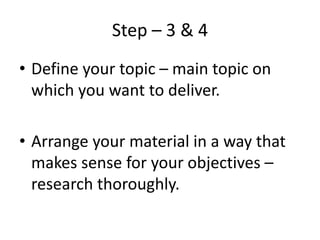 Step – 3 & 4
• Define your topic – main topic on
which you want to deliver.
• Arrange your material in a way that
makes sense for your objectives –
research thoroughly.