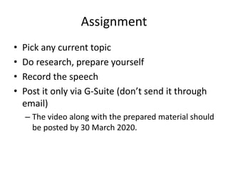 Assignment
• Pick any current topic
• Do research, prepare yourself
• Record the speech
• Post it only via G-Suite (don’t send it through
email)
– The video along with the prepared material should
be posted by 30 March 2020.