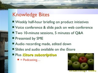 Knowledge Bites <ul><li>Weekly half-hour briefing on product initiatives </li></ul><ul><li>Voice conference & slide pack o...