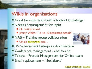 Wikis in organisations <ul><li>Good for experts to build a body of knowledge </li></ul><ul><li>Needs encouragement for inp...