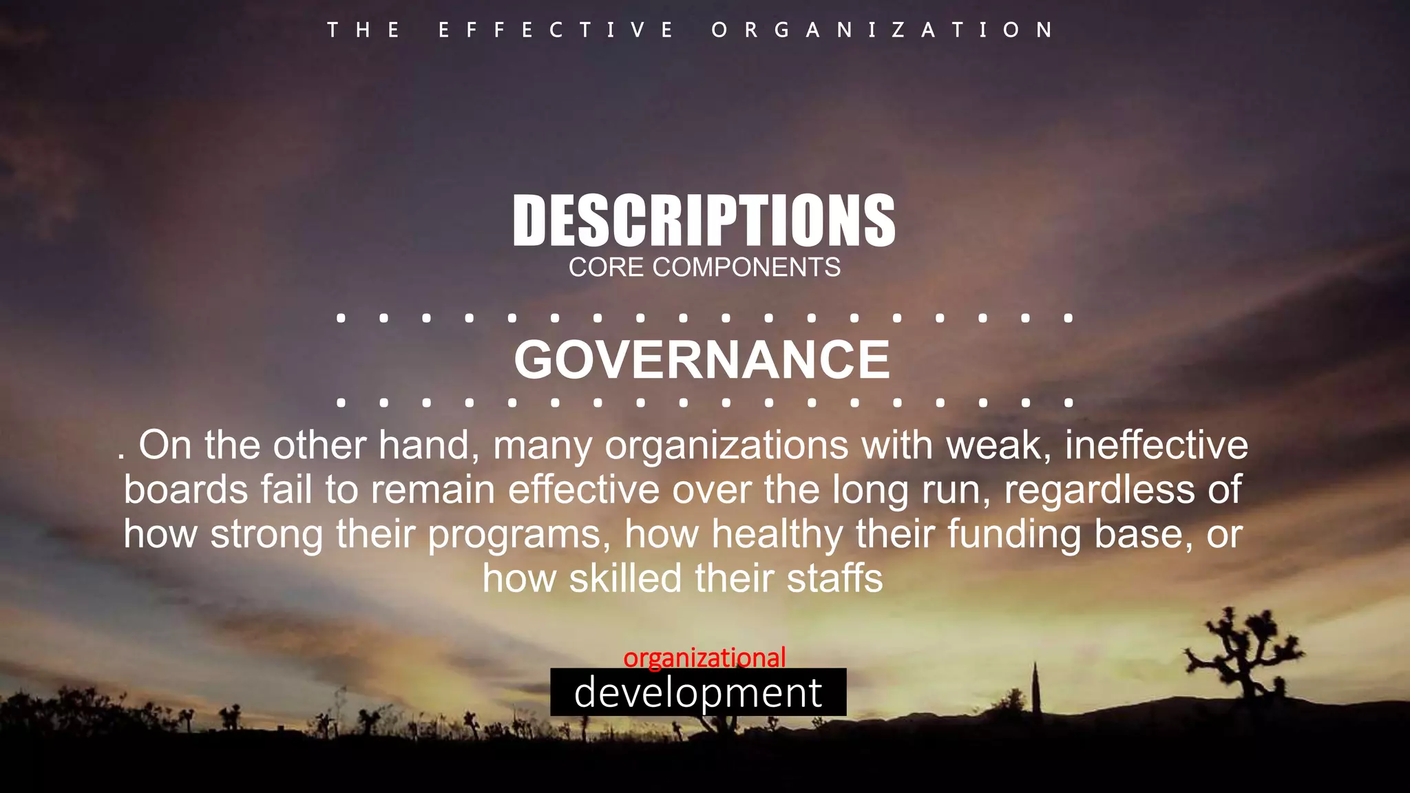 T H E E F F E C T I V E O R G A N I Z A T I O N 
DESCRIPTIONS 
CORE COMPONENTS 
. . . . . . . . . . . . . . . . . . 
. . . . . GOVERNANCE 
. . . . . . . . . . . . . 
. On the other hand, many organizations with weak, ineffective 
boards fail to remain effective over the long run, regardless of 
how strong their programs, how healthy their funding base, or 
how skilled their staffs 
organizational 
development 
 