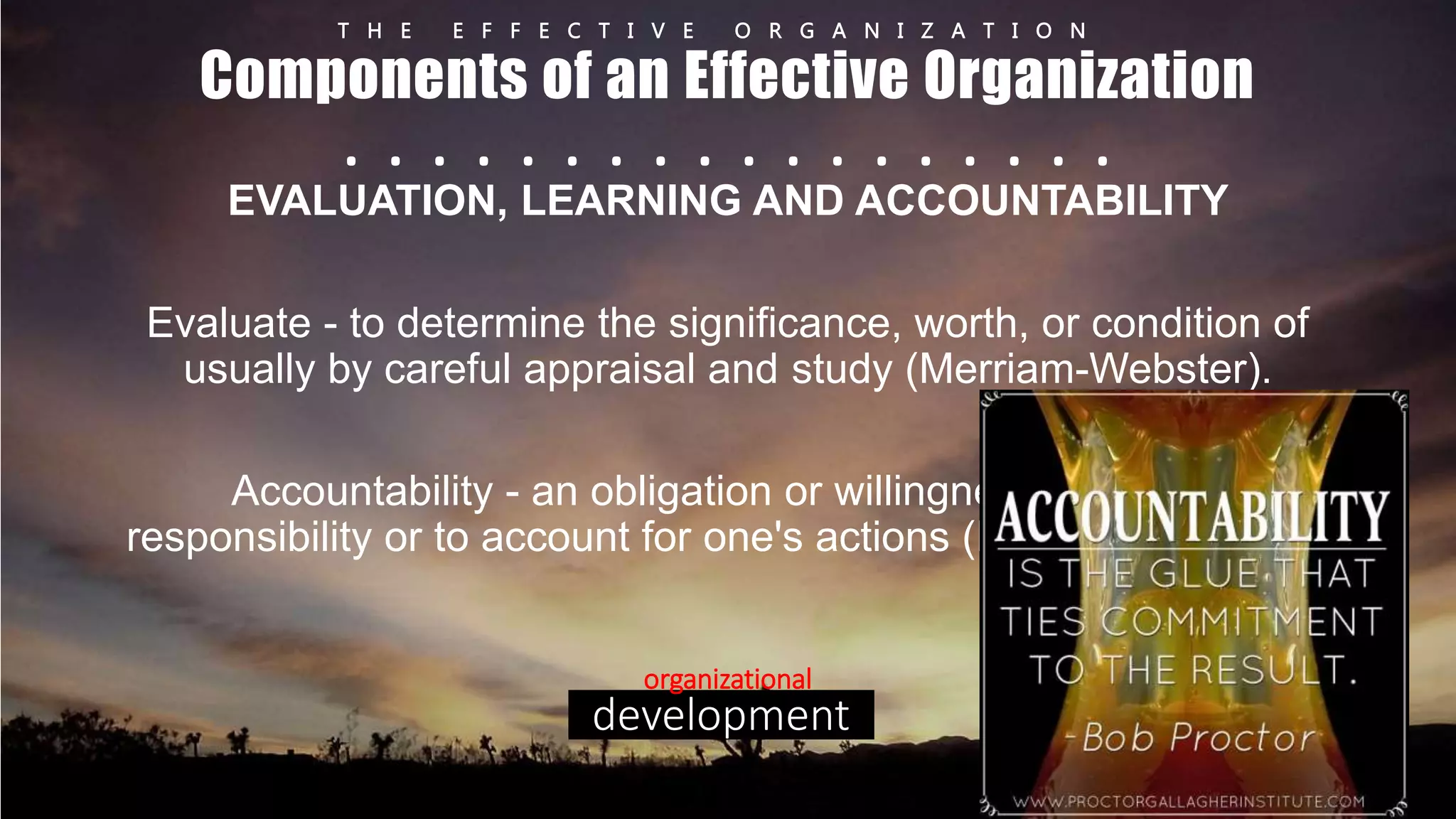T H E E F F E C T I V E O R G A N I Z A T I O N 
Components of an Effective Organization 
. . . . . . . . . . . . . . . . . . 
EVALUATION, LEARNING AND ACCOUNTABILITY 
Evaluate - to determine the significance, worth, or condition of 
usually by careful appraisal and study (Merriam-Webster). 
Accountability - an obligation or willingness to accept 
responsibility or to account for one's actions (Merriam-Webster). 
organizational 
development 
 