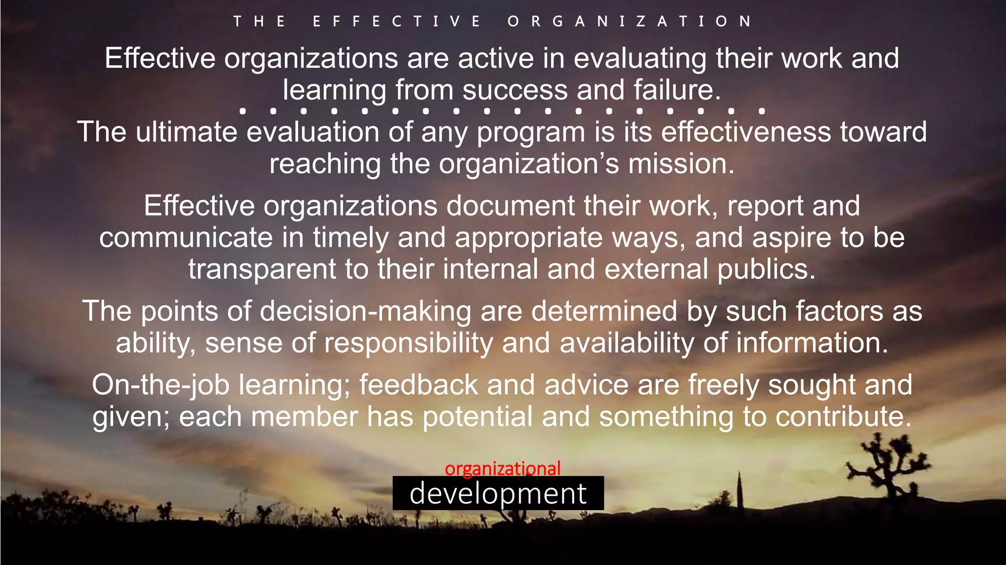 T H E E F F E C T I V E O R G A N I Z A T I O N 
Effective organizations are active in evaluating their work and 
. . learning . . . . from . . success . . . . and . . failure. 
. . . . 
The ultimate evaluation of any program is its effectiveness toward 
reaching the organization’s mission. 
Effective organizations document their work, report and 
communicate in timely and appropriate ways, and aspire to be 
transparent to their internal and external publics. 
The points of decision-making are determined by such factors as 
ability, sense of responsibility and availability of information. 
On-the-job learning; feedback and advice are freely sought and 
given; each member has potential and something to contribute. 
organizational 
development 
 