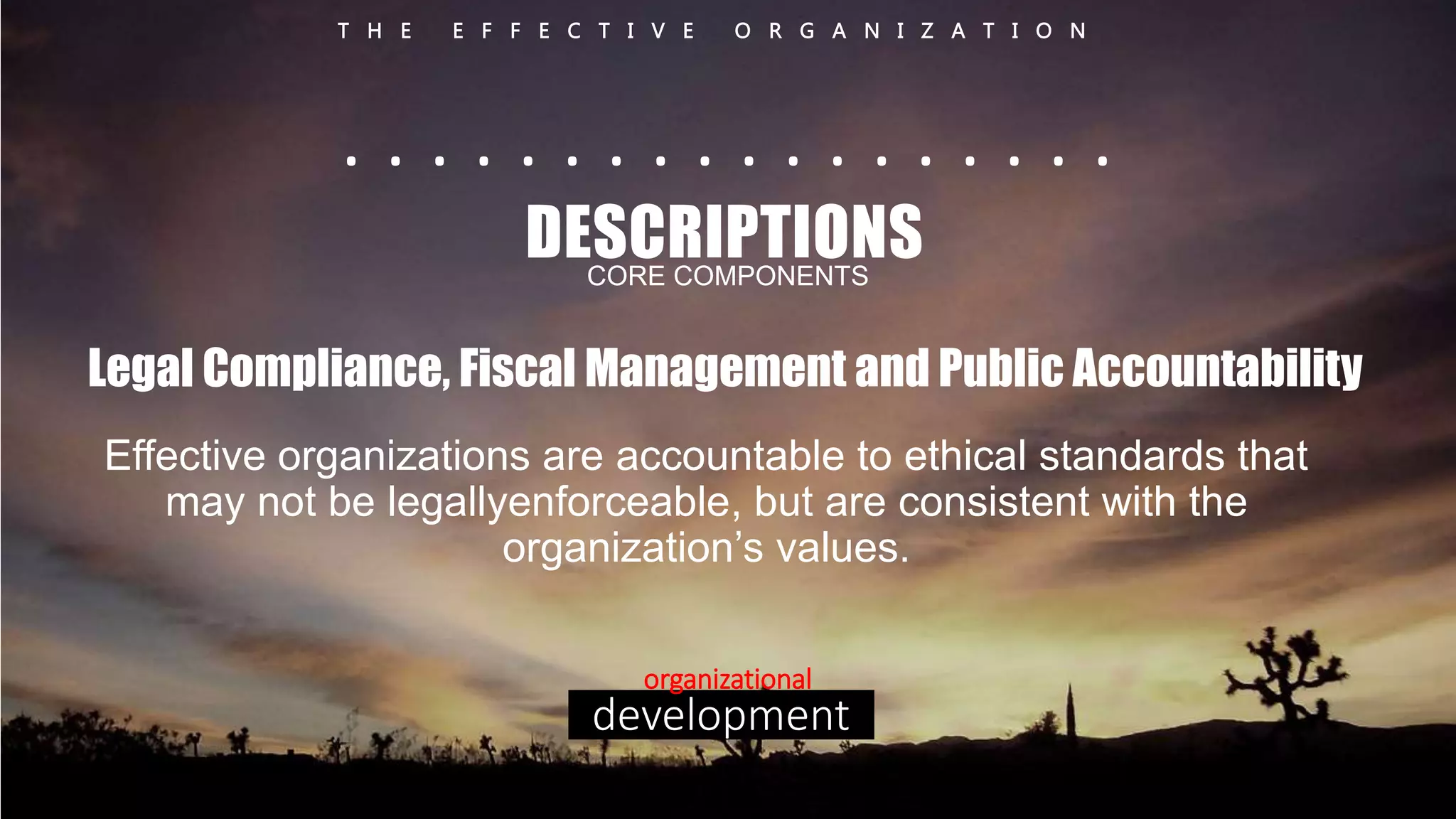 T H E E F F E C T I V E O R G A N I Z A T I O N 
. . . . . . . . . . . . . . . . . . 
DESCRIPTIONS 
CORE COMPONENTS 
Legal Compliance, Fiscal Management and Public Accountability 
Effective organizations are accountable to ethical standards that 
may not be legallyenforceable, but are consistent with the 
organization’s values. 
organizational 
development 
 