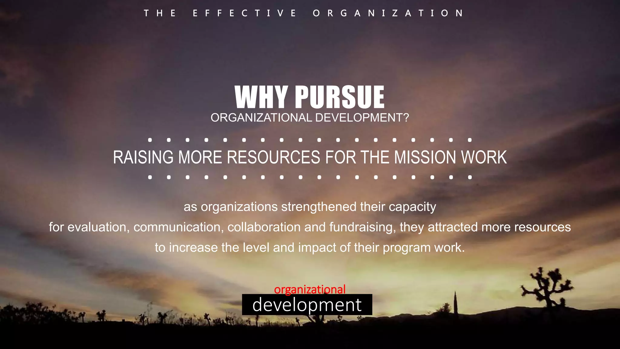T H E E F F E C T I V E O R G A N I Z A T I O N 
WHY PURSUE 
ORGANIZATIONAL DEVELOPMENT? 
. . . . . . . . . . . . . . . . . . 
. . . . . . . . . . . . . . . . . . 
RAISING MORE RESOURCES FOR THE MISSION WORK 
as organizations strengthened their capacity 
for evaluation, communication, collaboration and fundraising, they attracted more resources 
to increase the level and impact of their program work. 
organizational 
development 
 