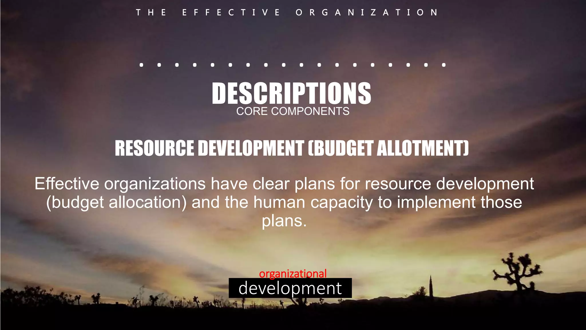 T H E E F F E C T I V E O R G A N I Z A T I O N 
. . . . . . . . . . . . . . . . . . 
DESCRIPTIONS 
CORE COMPONENTS 
RESOURCE DEVELOPMENT (BUDGET ALLOTMENT) 
Effective organizations have clear plans for resource development 
(budget allocation) and the human capacity to implement those 
plans. 
organizational 
development 
 