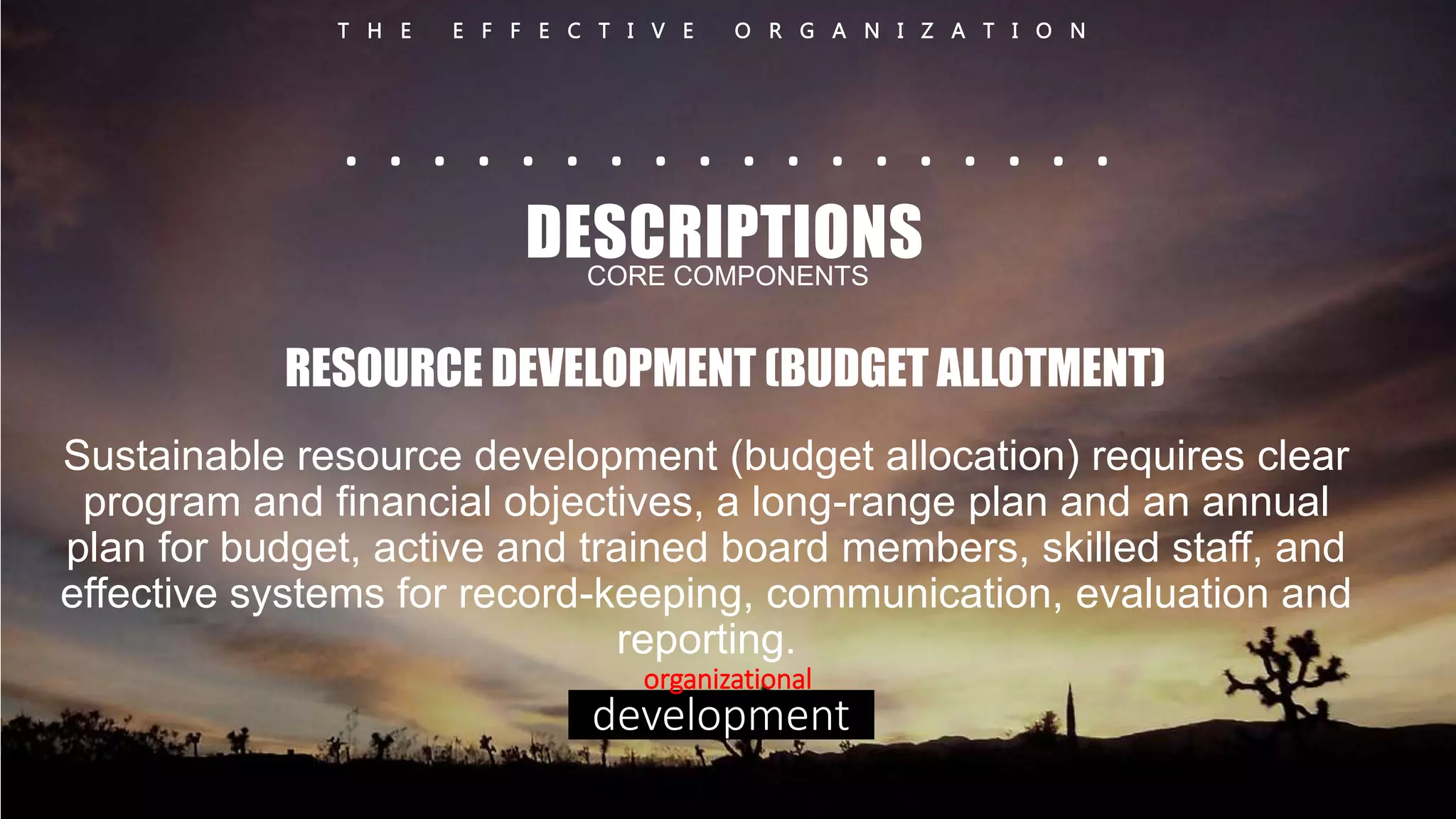 T H E E F F E C T I V E O R G A N I Z A T I O N 
. . . . . . . . . . . . . . . . . . 
DESCRIPTIONS 
CORE COMPONENTS 
RESOURCE DEVELOPMENT (BUDGET ALLOTMENT) 
Sustainable resource development (budget allocation) requires clear 
program and financial objectives, a long-range plan and an annual 
plan for budget, active and trained board members, skilled staff, and 
effective systems for record-keeping, communication, evaluation and 
reporting. 
organizational 
development 
 