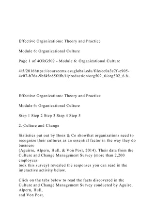 Effective Organizations: Theory and Practice
Module 6: Organizational Culture
Page 1 of 4ORG502 - Module 6: Organizational Culture
4/5/2016https://coursecms.csuglobal.edu/file/cc0a3c7f-e905-
4e07-b76a-9bf45c85fdfb/1/production/org502_6/org502_6.h...
Effective Organizations: Theory and Practice
Module 6: Organizational Culture
Step 1 Step 2 Step 3 Step 4 Step 5
2. Culture and Change
Statistics put out by Booz & Co showthat organizations need to
recognize their cultures as an essential factor in the way they do
business
(Aguirre, Alpern, Hull, & Von Post, 2014). Their data from the
Culture and Change Management Survey (more than 2,200
employees
took this survey) revealed the responses you can read in the
interactive activity below.
Click on the tabs below to read the facts discovered in the
Culture and Change Management Survey conducted by Aguire,
Alpern, Hull,
and Von Post.
 