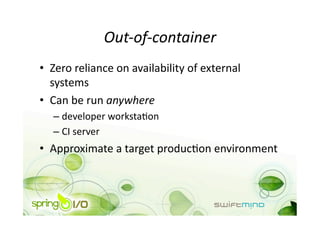 Out‐of‐container 
•  Zero reliance on availability of external 
   systems 
•  Can be run anywhere 
   –  developer workstaOon 
   –  CI server 
•  Approximate a target producOon environment 
 
