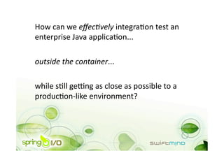 How can we eﬀec9vely integraOon test an 
enterprise Java applicaOon... 

outside the container... 

while sOll ge_ng as close as possible to a 
producOon‐like environment? 
 