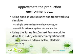 Approximate the producOon 
           environment by... 
•  Using open source libraries and frameworks to 
   simulate 
  –  a single external system dependency, or 
  –  mulOple external system dependencies 
•  Using the Spring TestContext Framework to 
   drive fast, out‐of‐container integraOon tests 
  –  with simulated external systems started in‐
     memory 
 
