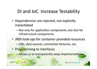 DI and IoC  Increase Testability 
•  Dependencies are injected, not explicitly 
   instanOated 
  –  Not only for applicaOon components, but also for 
     infrastructure components 
•  JNDI look‐ups for container provided resources 
  –  EJBs, data sources, connecOon factories, etc. 
•  Programming to interfaces 
  –  Allows us to transparently swap implementaOons 
 