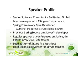 Speaker Proﬁle 
•  Senior So+ware Consultant – Swi+mind GmbH 
•  Java developer with 13+ years' experience 
•  Spring Framework Core Developer 
  –  Author of the Spring TestContext Framework  
•  Previous SpringSource dm Server™ developer 
•  Regular speaker at conferences on Spring, dm 
   Server, Java, OSGi, and tesOng 
•  Lead author of Spring in a Nutshell; 
   chief technical reviewer for Spring Recipes 
 