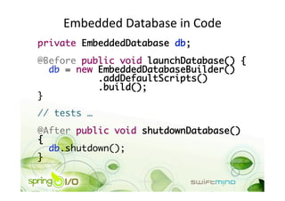 Embedded Database in Code 
private EmbeddedDatabase db;	
@Before public void launchDatabase() {	
   db = new EmbeddedDatabaseBuilder() 
            .addDefaultScripts() 
            .build();	
}	
// tests …	
@After public void shutdownDatabase()
{	
   db.shutdown();	
}	
 