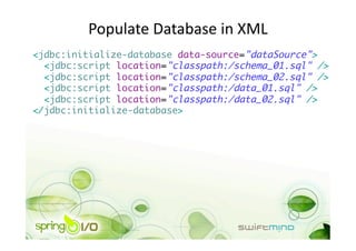 Populate Database in XML 
<jdbc:initialize-database data-source="dataSource">	
  <jdbc:script location="classpath:/schema_01.sql" />	
  <jdbc:script location="classpath:/schema_02.sql" />	
  <jdbc:script location="classpath:/data_01.sql" />	
  <jdbc:script location="classpath:/data_02.sql" />	
</jdbc:initialize-database> 
 