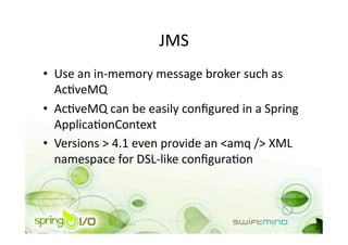 JMS 
•  Use an in‐memory message broker such as 
   AcOveMQ 
•  AcOveMQ can be easily conﬁgured in a Spring 
   ApplicaOonContext 
•  Versions > 4.1 even provide an <amq /> XML 
   namespace for DSL‐like conﬁguraOon 
 