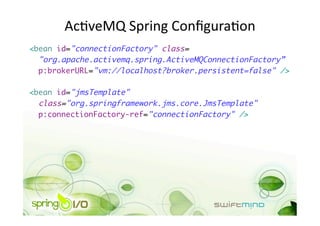 AcOveMQ Spring ConﬁguraOon 
<bean id="connectionFactory" class=	
  "org.apache.activemq.spring.ActiveMQConnectionFactory”	
  p:brokerURL="vm://localhost?broker.persistent=false" />	

<bean id="jmsTemplate" 	
  class="org.springframework.jms.core.JmsTemplate"	
  p:connectionFactory-ref="connectionFactory" /> 
 
