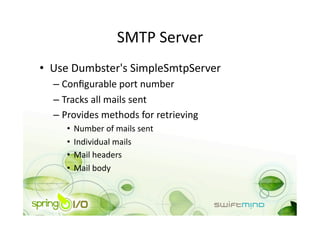 SMTP Server 
•  Use Dumbster's SimpleSmtpServer 
  –  Conﬁgurable port number 
  –  Tracks all mails sent  
  –  Provides methods for retrieving 
     •  Number of mails sent 
     •  Individual mails 
     •  Mail headers 
     •  Mail body 
 