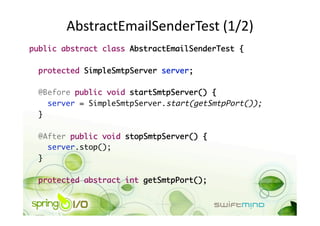 AbstractEmailSenderTest (1/2) 
public abstract class AbstractEmailSenderTest {	

 protected SimpleSmtpServer server;	

 @Before public void startSmtpServer() {	
    server = SimpleSmtpServer.start(getSmtpPort());	
 }	

 @After public void stopSmtpServer() {	
    server.stop();	
 }	

  protected abstract int getSmtpPort();	
 