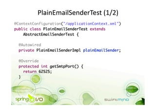 PlainEmailSenderTest (1/2) 
@ContextConfiguration("/applicationContext.xml")	
public class PlainEmailSenderTest extends 	
    AbstractEmailSenderTest {	

  @Autowired	
  private PlainEmailSenderImpl plainEmailSender;	

 @Override	
 protected int getSmtpPort() {	
    return 62525;	
 }	
 