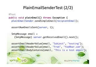 PlainEmailSenderTest (2/2) 
@Test	
public void plainEmail() throws Exception {	
  plainEmailSender.sendSimpleEmail(recipientEmail);	

     assertNumEmailsSent(server, 1);	

     SmtpMessage email =	
       (SmtpMessage) server.getReceivedEmail().next();	

     assertEmailHeaderValue(email, "Subject", "testing");	
     assertEmailHeaderValue(email, "From", "foo@bar.com");	
     assertEmailBodyContains(email, "This is a test email");	
}	
 
