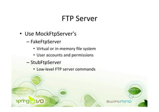 FTP Server 
•  Use MockFtpServer's 
  –  FakeFtpServer 
     •  Virtual or in‐memory ﬁle system 
     •  User accounts and permissions 
  –  StubFtpServer 
     •  Low‐level FTP server commands 
 