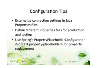ConﬁguraOon Tips 
•  Externalize connecOon se_ngs in Java 
   ProperOes ﬁles 
•  Deﬁne diﬀerent ProperOes ﬁles for producOon 
   and tesOng 
•  Use Spring's PropertyPlaceholderConﬁgurer or 
   <context:property‐placeholder> for property 
   replacement 
 