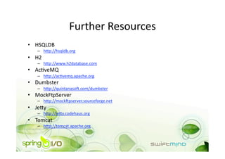 Further Resources 
•  HSQLDB 
   –  hnp://hsqldb.org 
•  H2 
   –  hnp://www.h2database.com 
•  AcOveMQ 
   –  hnp://acOvemq.apache.org 
•  Dumbster 
   –  hnp://quintanaso+.com/dumbster 
•  MockFtpServer 
   –  hnp://mock+pserver.sourceforge.net 
•  Jeny 
   –  hnp://jeny.codehaus.org 
•  Tomcat 
   –  hnp://tomcat.apache.org 
 