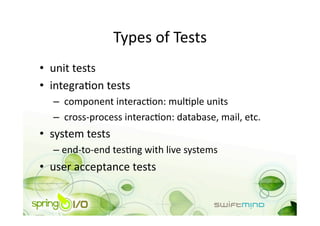 Types of Tests 
•  unit tests 
•  integraOon tests 
  –   component interacOon: mulOple units 
  –   cross‐process interacOon: database, mail, etc. 
•  system tests 
  –  end‐to‐end tesOng with live systems 
•  user acceptance tests 
 