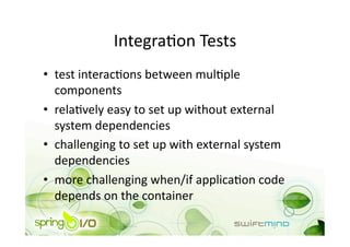 IntegraOon Tests 
•  test interacOons between mulOple 
   components 
•  relaOvely easy to set up without external 
   system dependencies 
•  challenging to set up with external system 
   dependencies 
•  more challenging when/if applicaOon code 
   depends on the container 
 