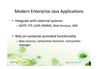 Modern Enterprise Java ApplicaOons 
•  Integrate with external systems 
  –  SMTP, FTP, LDAP, RDBMS, Web Services, JMS 


•  Rely on container‐provided funcOonality 
  –  data sources, connecOon factories, transacOon 
     manager 
 
