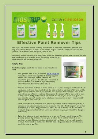 1
Effective Paint Remover Tips
When you redecorate doors, skirting, metalwork or furniture, the best approach is to
strip away the old layers of paint to reveal the original surface. Once you've done this,
you rub the surface down and paint, wax or oil it.
Removing paint isn't always an easy task, however. Different paints and surfaces require
different techniques. What's more, traditional methods of
paint removal aren't always the best.
Helpful Tips
The following tips can help you achieve the results you
want.
 As a general rule, avoid traditional paint strippers.
These have chemicals capable of damaging your
health. The warnings on the sides of the
containers give you an idea of what to expect. If
you decide to use a traditional paint stripper,
follow the manufacturer's safety advice.
 Another traditional method of paint removal is to use a heat gun or blowtorch. Be
cautious with these. You must direct the heat onto the paint carefully and for the
right amount of time. It's all too easy to burn the wood underneath. You could
waste time and effort if you intend to expose the beauty of the bare timber only
to find you've disfigured it with black scorch marks. If you use a heat gun or
blowtorch to burn off paint around windows, make sure you don't inadvertently
heat the glass and crack it.
 Don't use industrial paint remover. This may contain dichloromethane (DCM), a
hazardous organic compound proven to cause ill health. The European Union has
banned DCM in paint strippers for use other than in industry. So if a friend or
relative brings some home from work and offers it to you, point out the dangers
and decline.
 By far the safest and best paint remover is an eco-friendly paint stripper. The
growing popularity of these means you can buy them on the internet or at
hardware shops. Choose one to match the job you have in mind such as paint
removal from wood or metal. Eco-friendly paint strippers also remove textured
paint, Artex and graffiti.
 