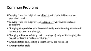 Common Problems
Copying from the original text directly without citations and/or
quotation marks
Copying from the original text extensively with/without direct
quotations
Changing the position of a few words only while keeping the overall
sentence structure unchanged
Changing a few words (e.g., with synonyms) only while keeping the
overall sentence structure unchanged
Wrong citation (e.g., citing a text that you did not read)
Wrong citation style
 
