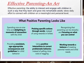 Effective Parenting-An Art
Effective parenting: the ability to interact and engage with children in
such a way that they learn and grow into remarkable adults. takes daily
effort to connect with children on a meaningful and personal level.
 