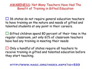 36 states do not require general education teachers to have training on the nature and needs of gifted and talented students at any point in their careers. Gifted children spend 80 percent of their time in the regular classroom, yet only 61% of classroom teachers have had any training in meeting their needs Only a handful of states require all teachers to receive training in gifted and talented education before they start teaching. AWARENESS : Not Many Teachers Have Had The Benefit of Training in Gifted Education http://www.nagc.org/index.aspx?id=533 