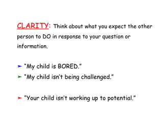 CLARITY :  Think about what you expect the other person to DO in response to your question or information. “ My child is BORED.” “ My child isn’t being challenged.” “ Your child isn’t working up to potential.” 