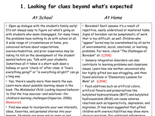 1. Looking for clues beyond what’s expected  At School Open up dialogue with the student’s family early! It’s not always easy to figure out what’s going on with students who seem disengaged, for many times the problems have nothing to do with school at all. A wide range of circumstances at home, pre-conceived notions about expectations, overexciteabilities, and prior experience may be taking its toll on the development of the student seated before you. Talk with your students. Sometimes all it takes is a short walk down a hallway or quick “check-in” after class. A “how’s everything going?” or “is everything alright?” can go a long way. Yes, there’s usually more than meets the eye. Learn more about possible learning issues in the book  The Mislabeled Child: Looking beyond behavior to find the true sources––and solutions––for children’s learning challenges  (Hyperion, 2006).  (Resource) Find new ways to incorporate your own interests, ideas, favorites, and personal stories into your lessons. Students are more apt to open up and share their own beliefs when they recognize similarities between themselves and the teacher.  At Home Boredom? Don’t assume it’s a result of repetitive, easily understood or mastered tasks. Signs of boredom can be symptomatic of work that is too difficult, as well. Children who “appear” bored may be overwhelmed by all sorts of environmental, social, emotional, or learning problems. For more, check “The Challenges of Boredom” at:  (LINK) Sensory integration disorders can also contribute to learning problems and classroom issues. Learn how one mother uncovered why her highly gifted son was struggling, and then found solutions in “Elementary Lessons for Mom” at:  (LINK) Food additives such as artificial colors, artificial flavors and preservatives like butylated hydroxytoluene (BHT) and butylated hydroxyanisole (BHA) can cause adverse reactions such as hyperactivity, depression, and migraines. It has been suggested that gifted children with overexcitabilities may show more obvious reactions. For additional information, read “Soothing Overexcitabilities With Food” at:  (LINK)  